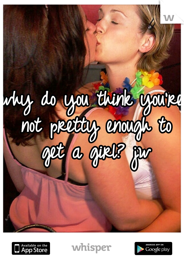 why do you think you're not pretty enough to get a girl? jw