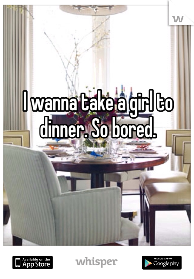 I wanna take a girl to dinner. So bored.