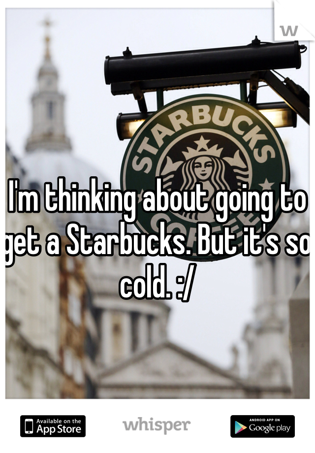 I'm thinking about going to get a Starbucks. But it's so cold. :/
