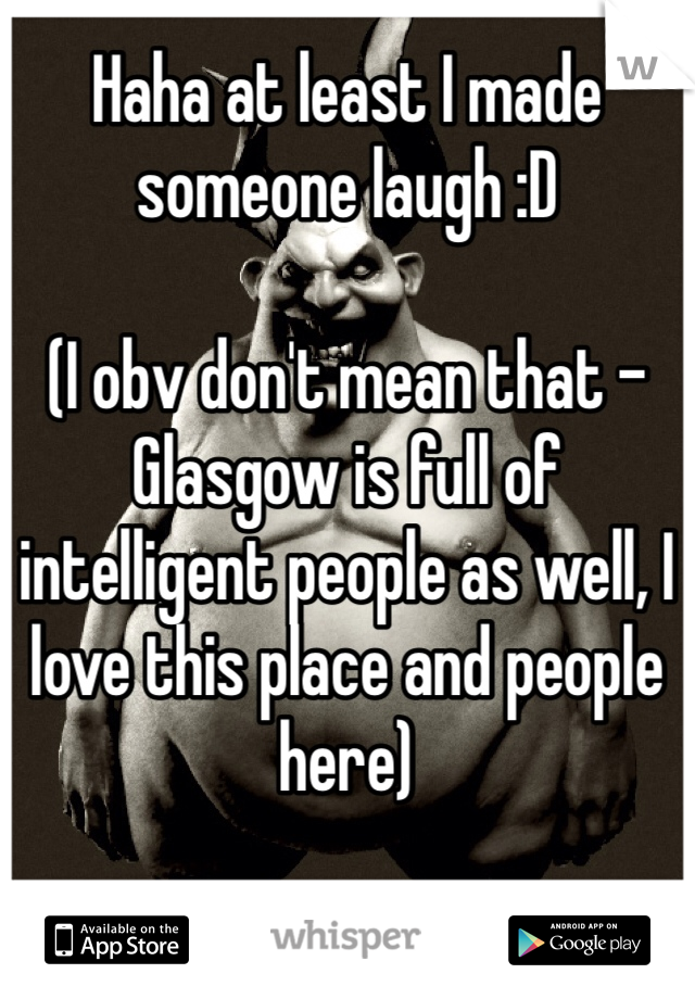 Haha at least I made someone laugh :D

(I obv don't mean that - Glasgow is full of intelligent people as well, I love this place and people here)