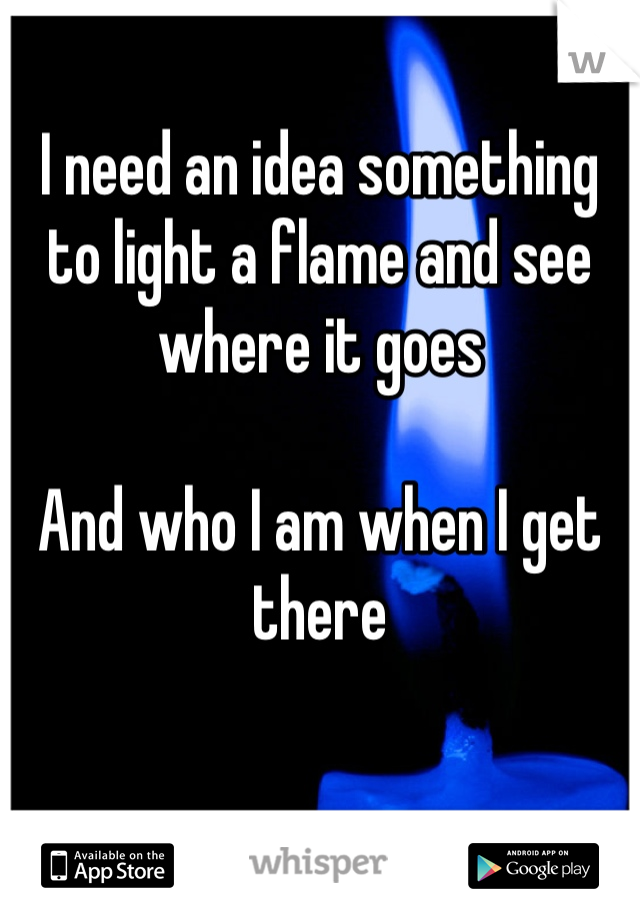 I need an idea something to light a flame and see where it goes 

And who I am when I get there