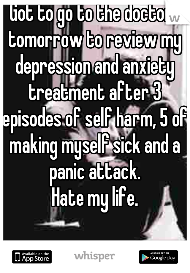 Got to go to the doctors tomorrow to review my depression and anxiety treatment after 3 episodes of self harm, 5 of making myself sick and a panic attack. 
Hate my life.
