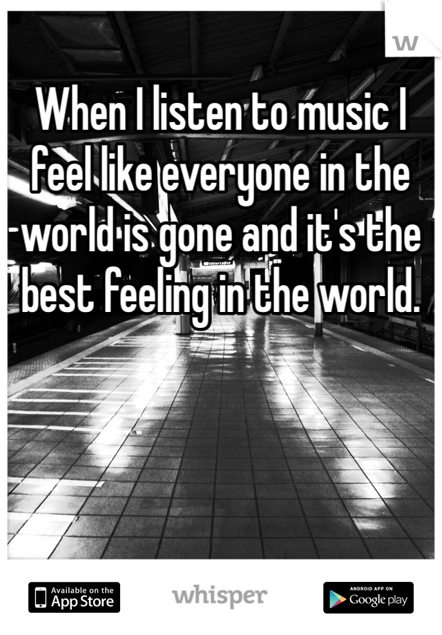 When I listen to music I feel like everyone in the world is gone and it's the best feeling in the world. 