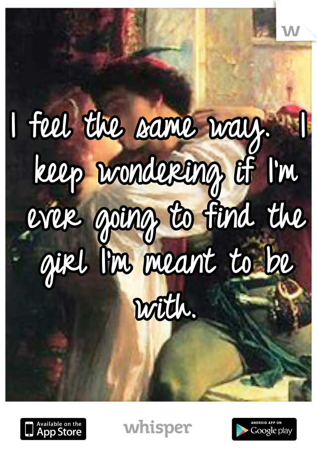 I feel the same way.  I keep wondering if I'm ever going to find the girl I'm meant to be with.