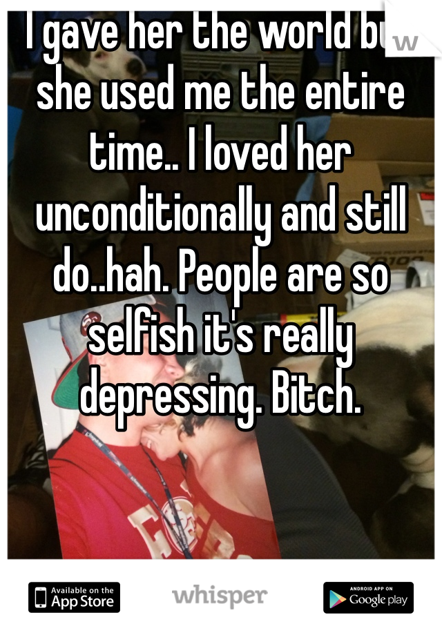 I gave her the world but she used me the entire time.. I loved her unconditionally and still do..hah. People are so selfish it's really depressing. Bitch.