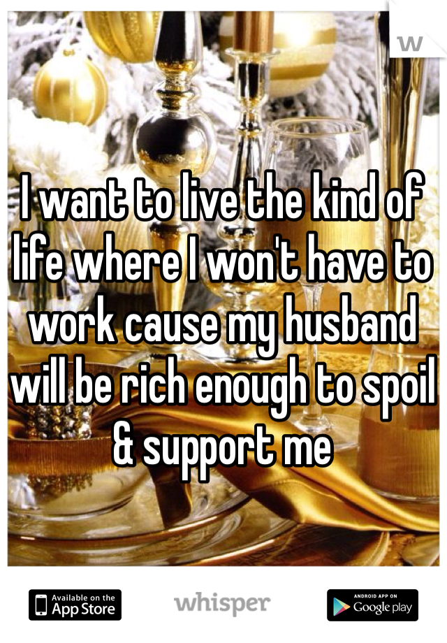 I want to live the kind of life where I won't have to work cause my husband will be rich enough to spoil & support me