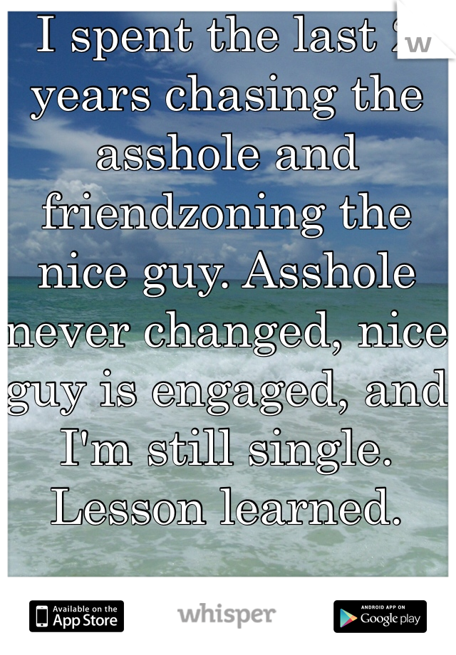 I spent the last 2 years chasing the asshole and friendzoning the nice guy. Asshole never changed, nice guy is engaged, and I'm still single. Lesson learned. 
