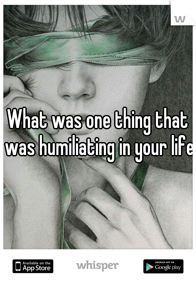 What was one thing that was humiliating in your life
