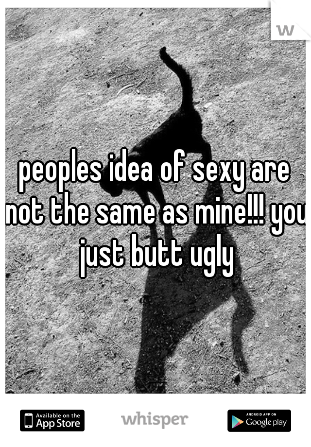 peoples idea of sexy are not the same as mine!!! you just butt ugly
