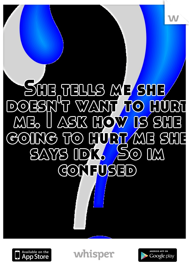 She tells me she doesn't want to hurt me. I ask how is she going to hurt me she says idk.  So im confused