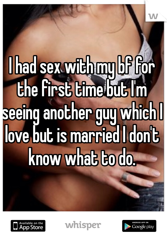 I had sex with my bf for the first time but I'm seeing another guy which I love but is married I don't know what to do.