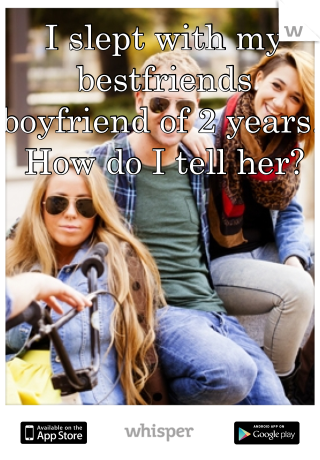 I slept with my bestfriends boyfriend of 2 years. How do I tell her? 