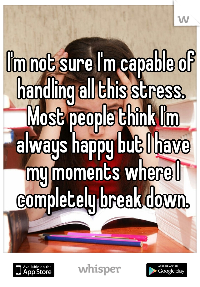 I'm not sure I'm capable of handling all this stress.  Most people think I'm always happy but I have my moments where I completely break down.