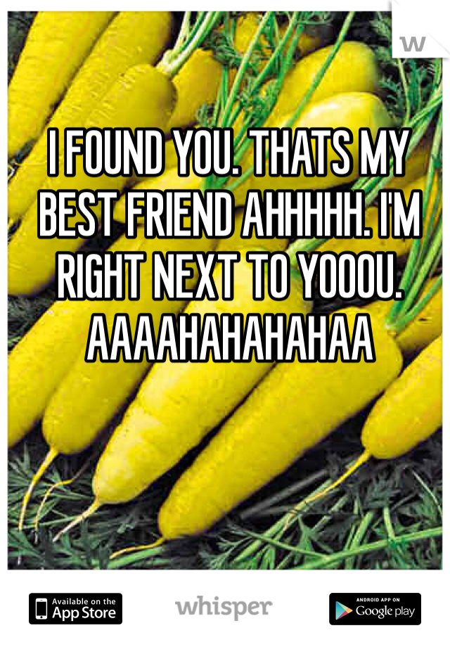 I FOUND YOU. THATS MY BEST FRIEND AHHHHH. I'M RIGHT NEXT TO YOOOU. AAAAHAHAHAHAA