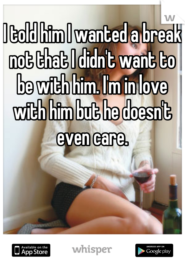 I told him I wanted a break not that I didn't want to be with him. I'm in love with him but he doesn't even care.