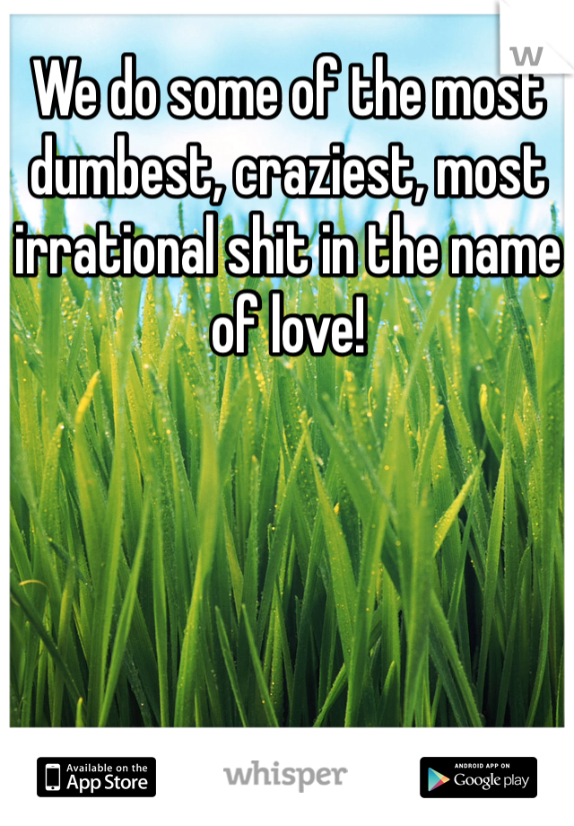 We do some of the most dumbest, craziest, most irrational shit in the name of love!