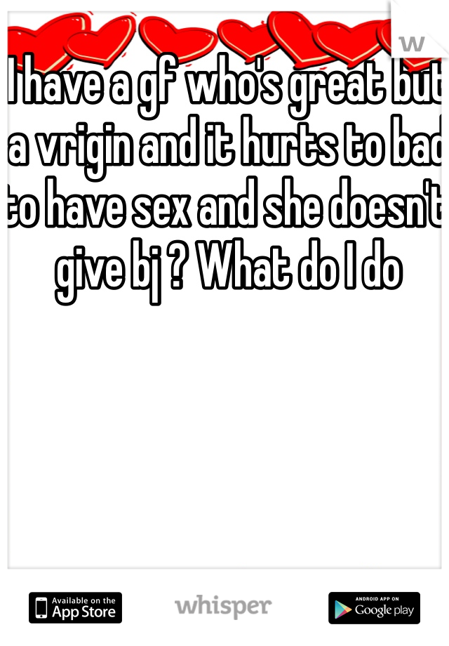 I have a gf who's great but a vrigin and it hurts to bad to have sex and she doesn't give bj ? What do I do 