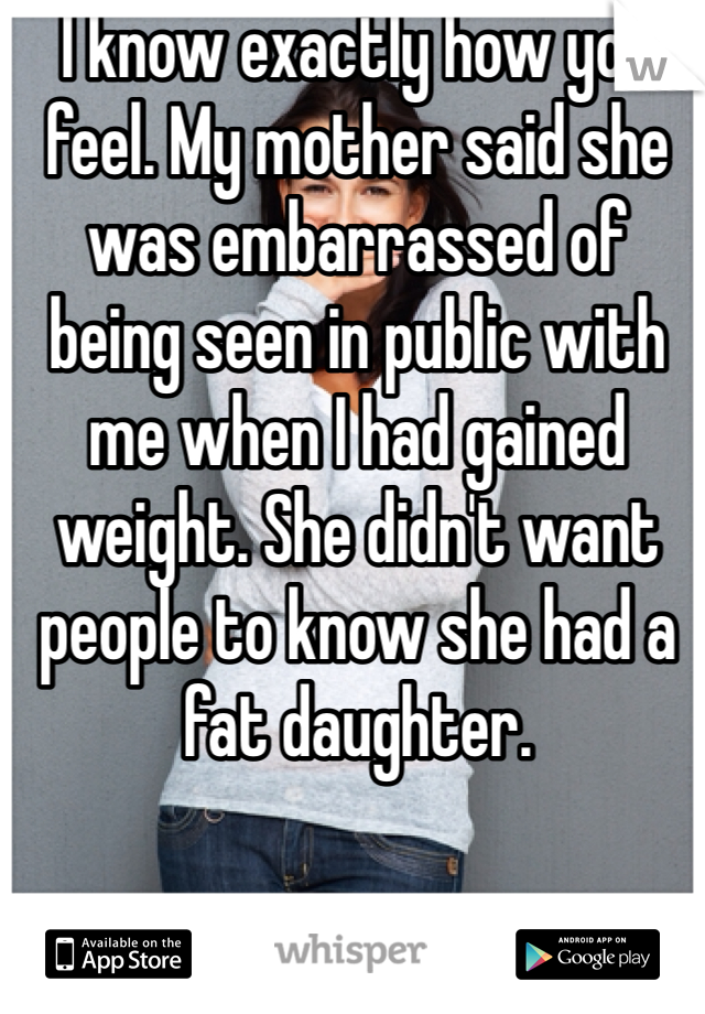 I know exactly how you feel. My mother said she was embarrassed of being seen in public with me when I had gained weight. She didn't want people to know she had a fat daughter. 