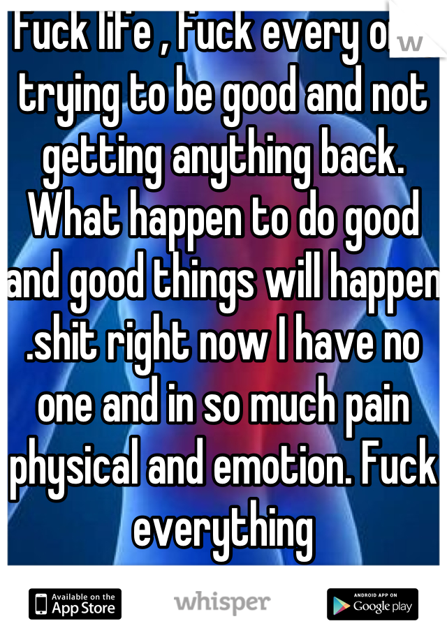 Fuck life , fuck every one, trying to be good and not getting anything back. What happen to do good and good things will happen .shit right now I have no one and in so much pain physical and emotion. Fuck everything