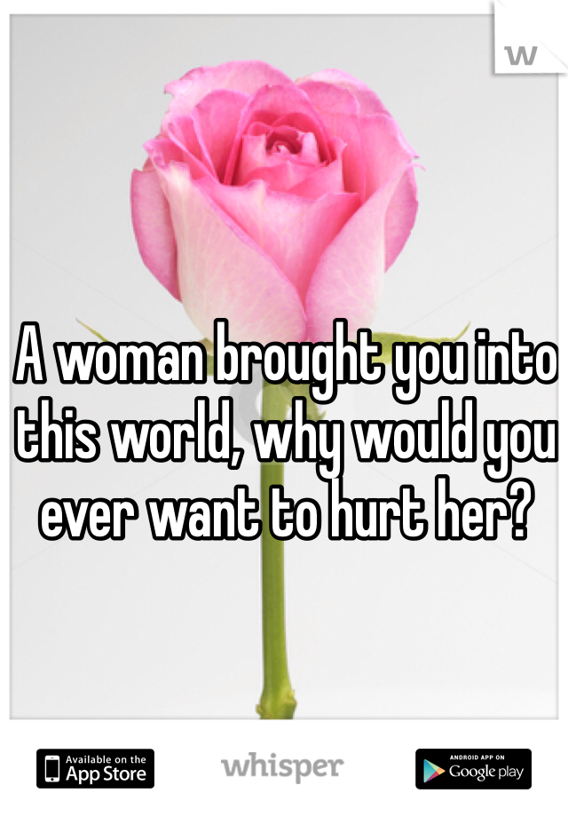 A woman brought you into this world, why would you ever want to hurt her? 