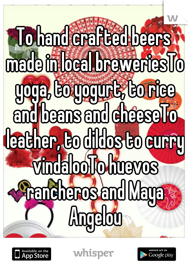 To hand crafted beers made in local breweriesTo yoga, to yogurt, to rice and beans and cheeseTo leather, to dildos to curry vindalooTo huevos rancheros and Maya Angelou

