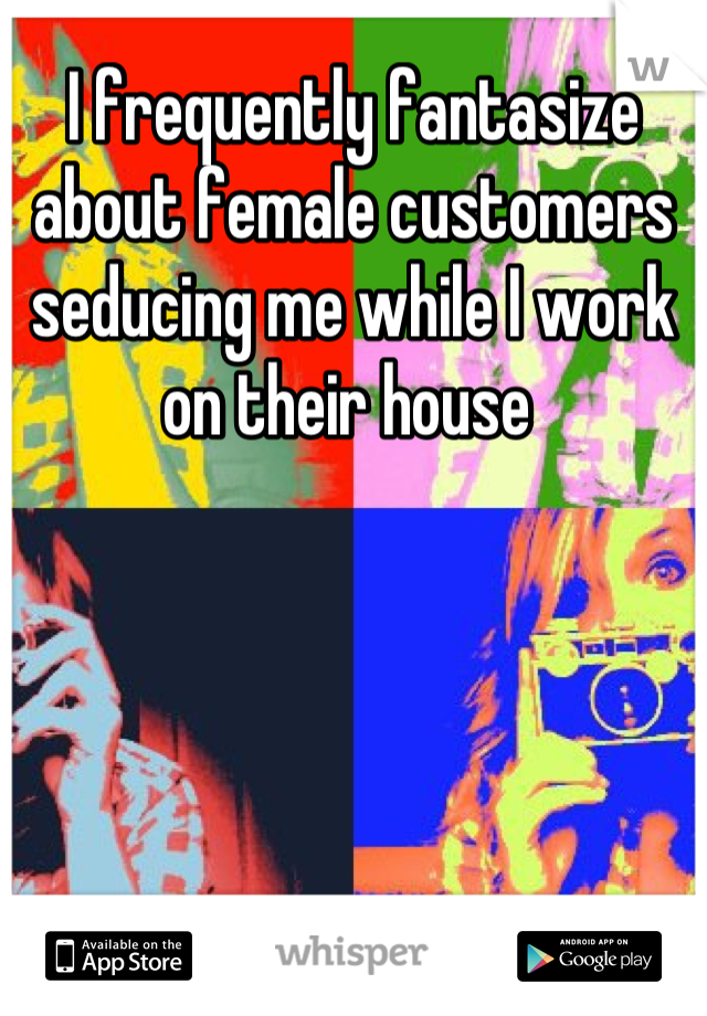 I frequently fantasize about female customers seducing me while I work on their house 