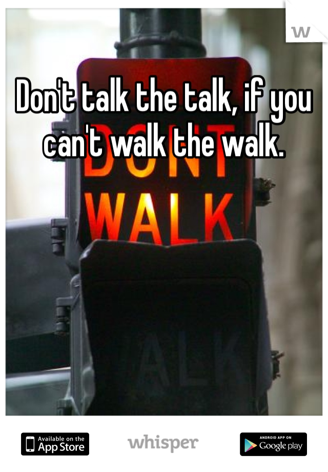 Don't talk the talk, if you can't walk the walk. 