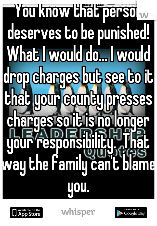 You know that person deserves to be punished!  What I would do... I would drop charges but see to it that your county presses charges so it is no longer your responsibility.  That way the family can't blame you.