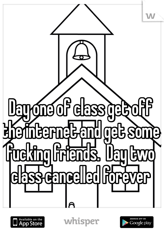 Day one of class get off the internet and get some fucking friends.  Day two class cancelled forever