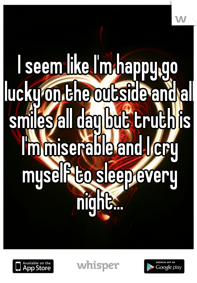I seem like I'm happy go lucky on the outside and all smiles all day but truth is I'm miserable and I cry myself to sleep every night...