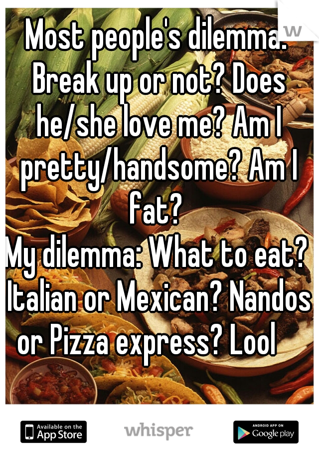 Most people's dilemma: Break up or not? Does he/she love me? Am I pretty/handsome? Am I fat? 
My dilemma: What to eat? Italian or Mexican? Nandos or Pizza express? Lool    