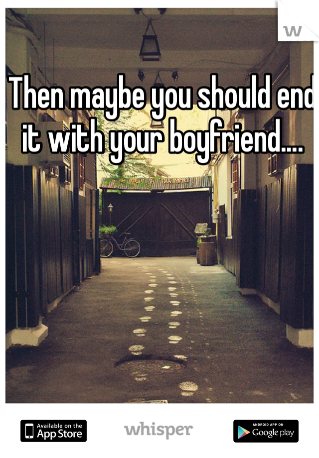 Then maybe you should end it with your boyfriend....