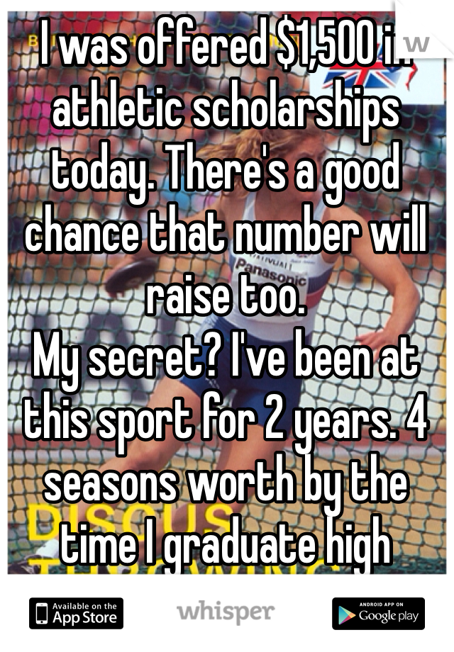 I was offered $1,500 in athletic scholarships today. There's a good chance that number will raise too. 
My secret? I've been at this sport for 2 years. 4 seasons worth by the time I graduate high school. 
