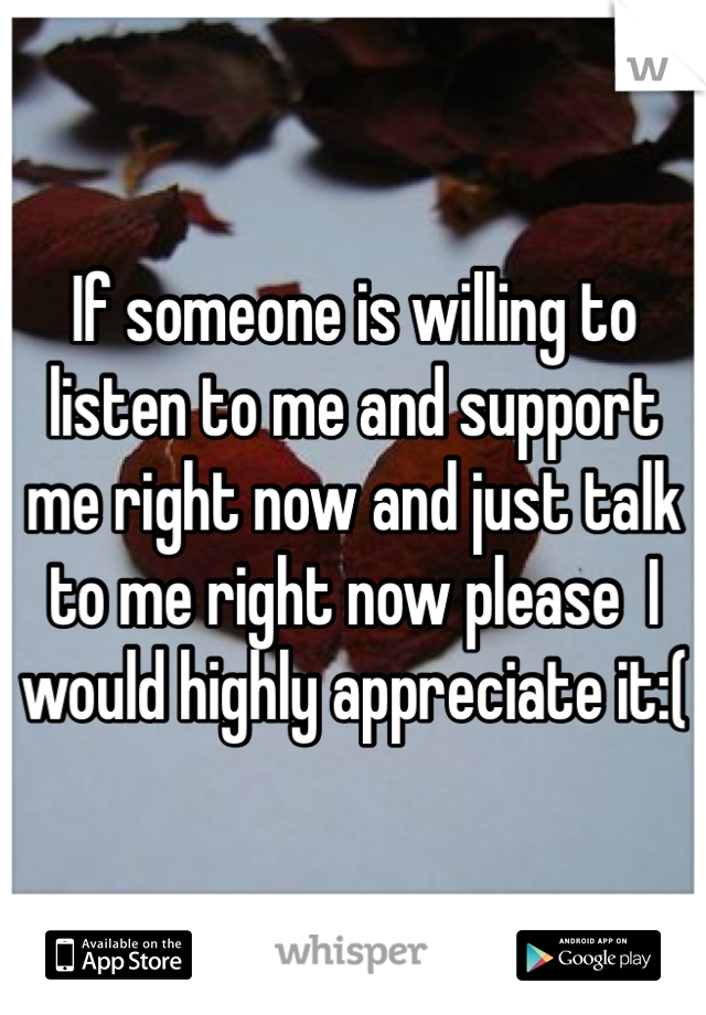 If someone is willing to listen to me and support me right now and just talk to me right now please  I would highly appreciate it:(