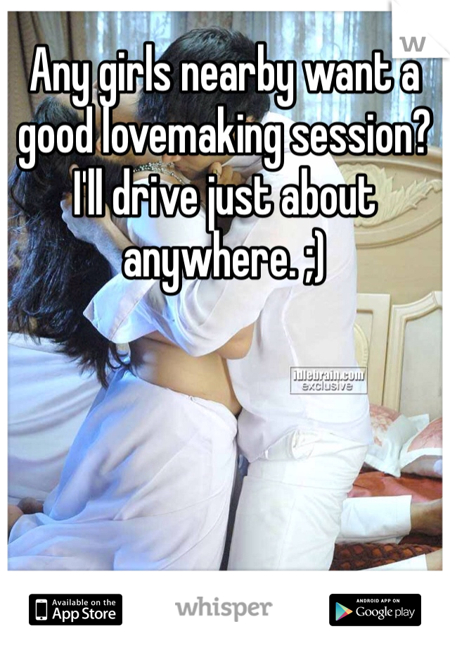 Any girls nearby want a good lovemaking session? I'll drive just about anywhere. ;)