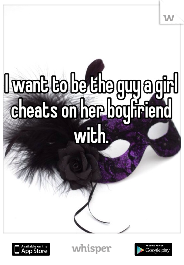 I want to be the guy a girl cheats on her boyfriend with.