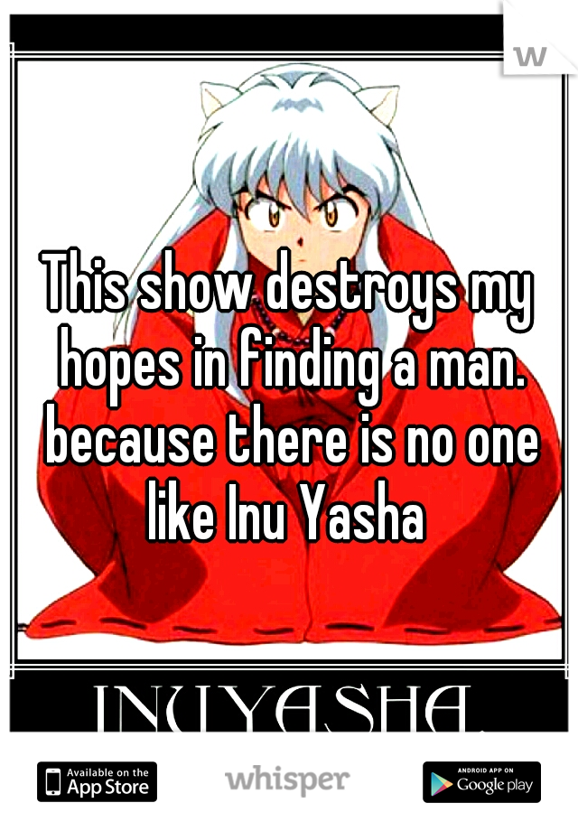 This show destroys my hopes in finding a man. because there is no one like Inu Yasha 