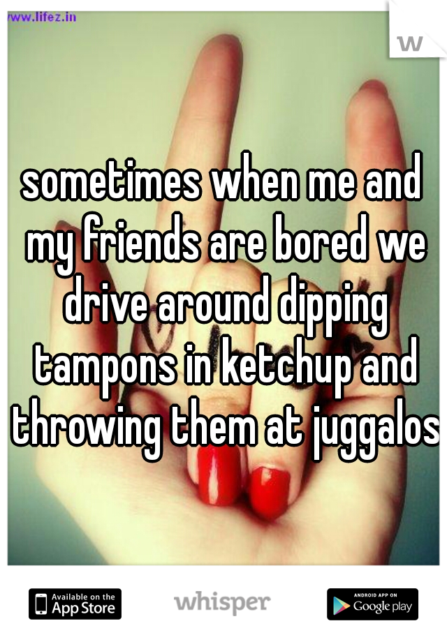 sometimes when me and my friends are bored we drive around dipping tampons in ketchup and throwing them at juggalos
