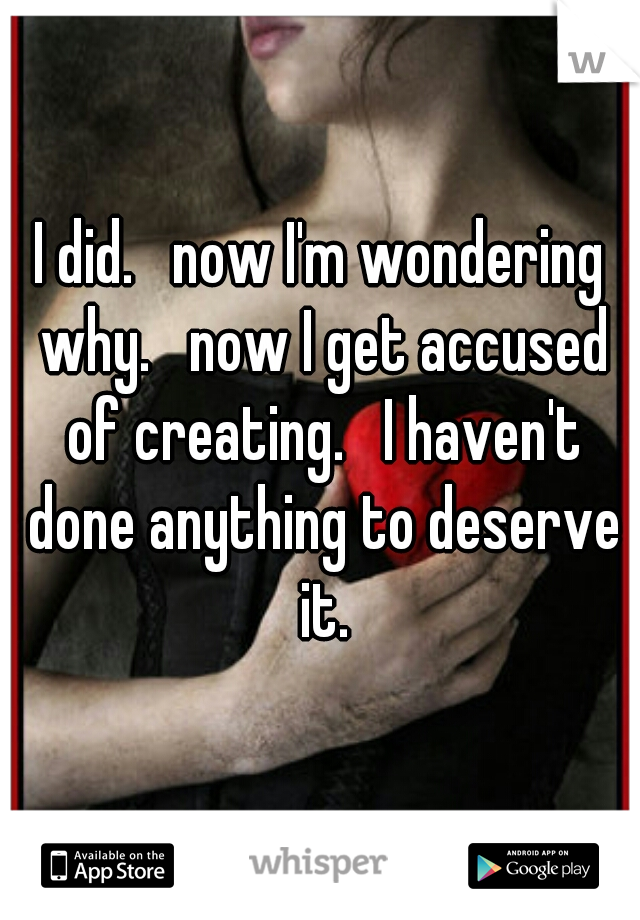 I did.   now I'm wondering why.   now I get accused of creating.   I haven't done anything to deserve it.