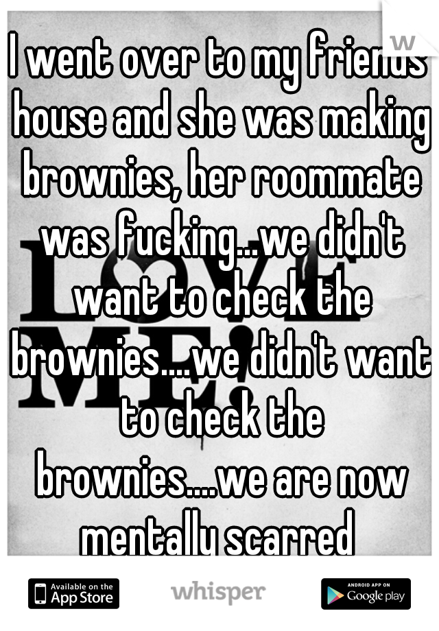 I went over to my friends house and she was making brownies, her roommate was fucking...we didn't want to check the brownies....we didn't want to check the brownies....we are now mentally scarred 