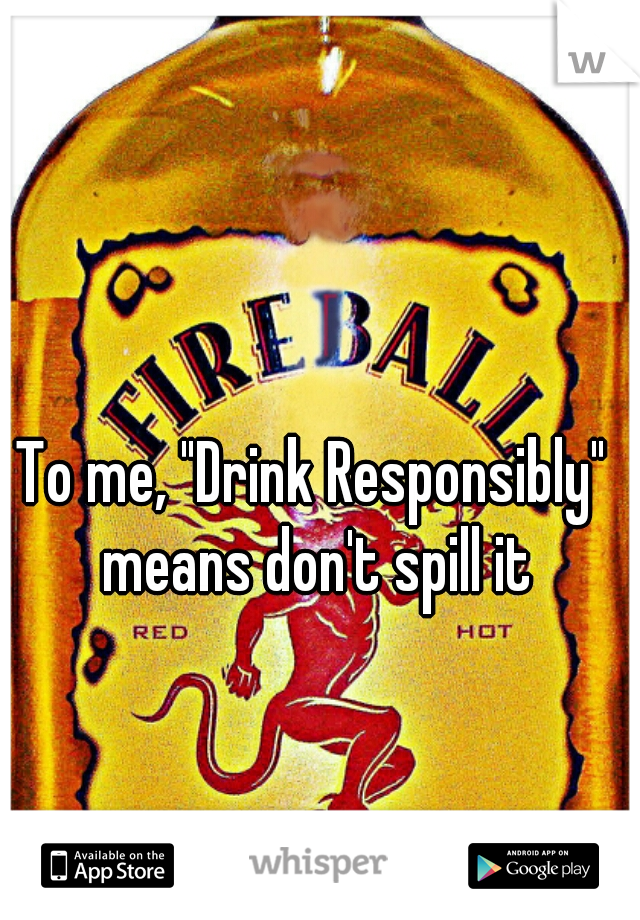 To me, "Drink Responsibly" means don't spill it
