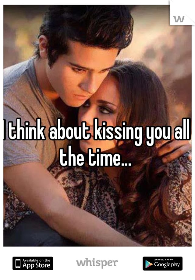 I think about kissing you all the time...