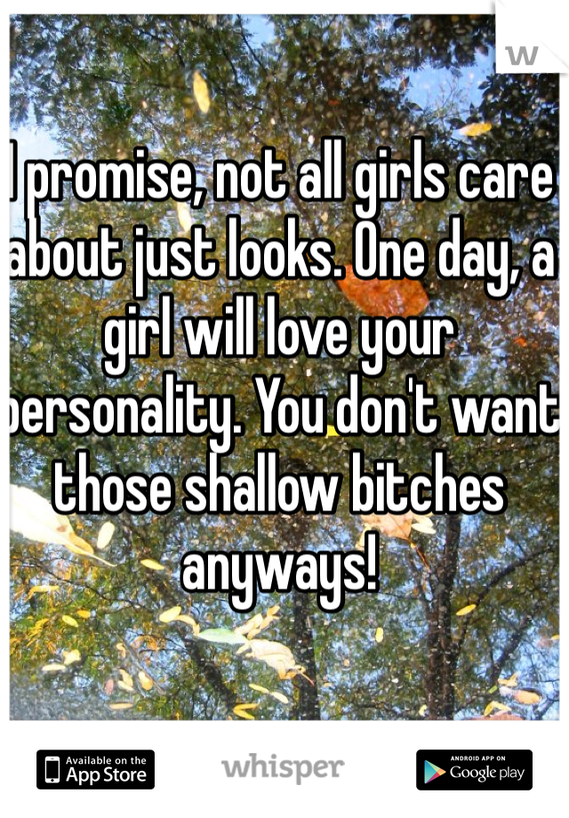 I promise, not all girls care about just looks. One day, a girl will love your personality. You don't want those shallow bitches anyways!