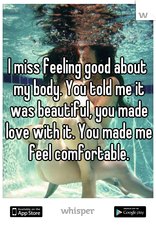 I miss feeling good about my body. You told me it was beautiful, you made love with it. You made me feel comfortable.