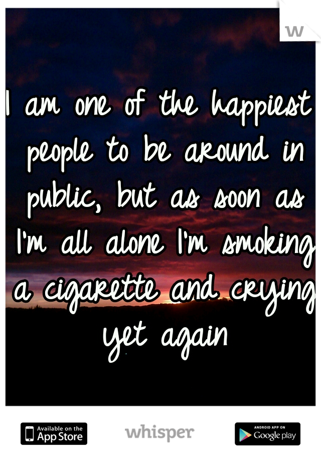 I am one of the happiest people to be around in public, but as soon as I'm all alone I'm smoking a cigarette and crying yet again