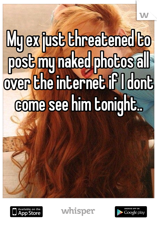 My ex just threatened to post my naked photos all over the internet if I dont come see him tonight.. 