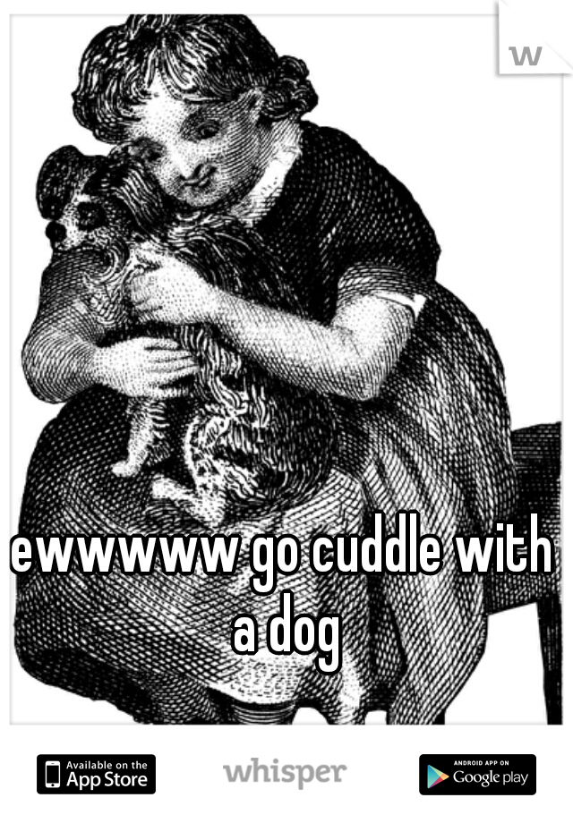ewwwww go cuddle with a dog