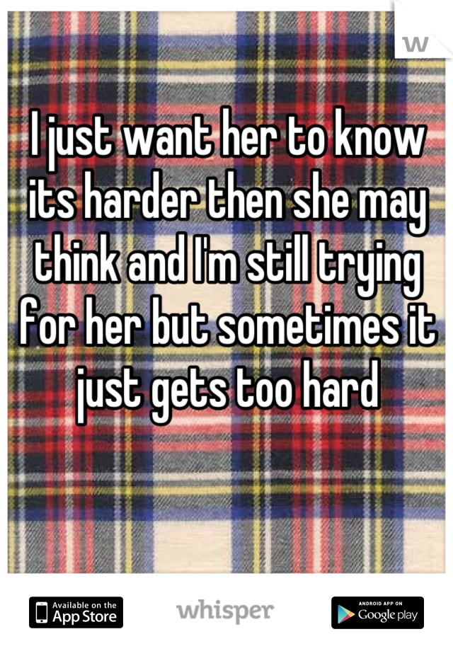 I just want her to know its harder then she may think and I'm still trying for her but sometimes it just gets too hard