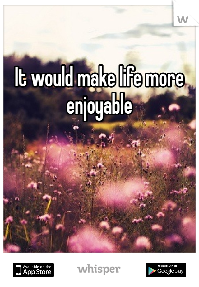 It would make life more enjoyable 