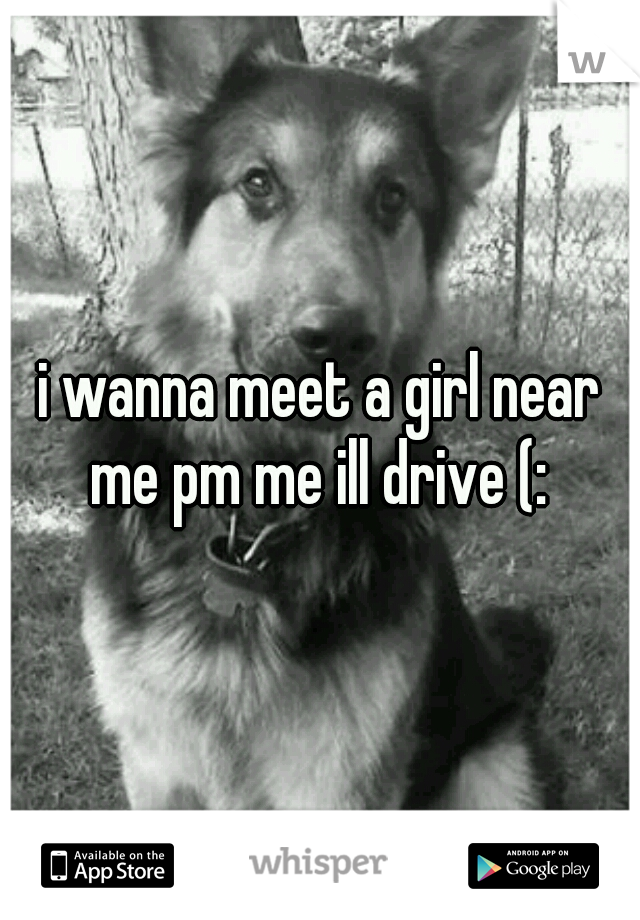 i wanna meet a girl near me pm me ill drive (: 